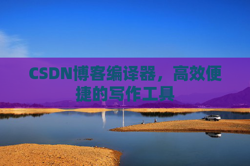 CSDN博客编译器，高效便捷的写作工具
